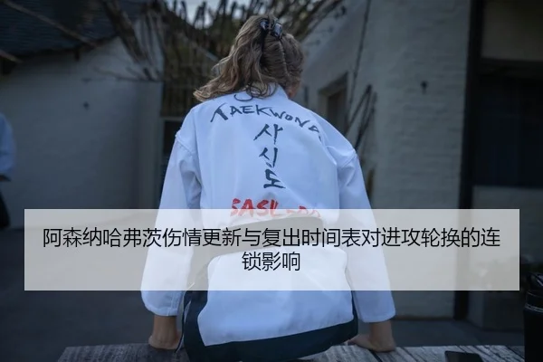 阿森纳哈弗茨伤情更新与复出时间表对进攻轮换的连锁影响